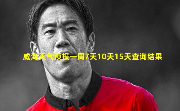 威海天气预报一周7天10天15天查询结果