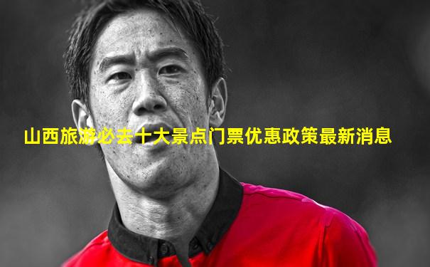 山西旅游必去十大景点门票优惠政策最新消息
