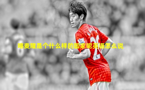 喀麦隆是个什么样的国家呢英语怎么说