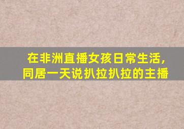 在非洲直播女孩日常生活,同居一天说扒拉扒拉的主播