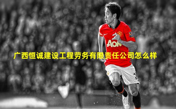 广西恒诚建设工程劳务有限责任公司怎么样
