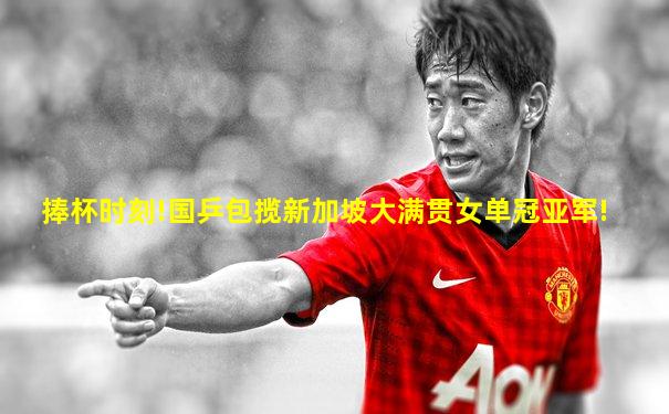 捧杯时刻!国乒包揽新加坡大满贯女单冠亚军!