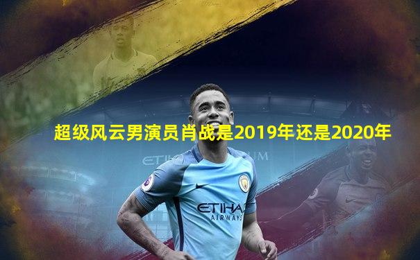 超级风云男演员肖战是2019年还是2020年